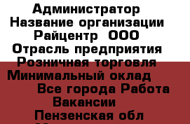 Администратор › Название организации ­ Райцентр, ООО › Отрасль предприятия ­ Розничная торговля › Минимальный оклад ­ 23 000 - Все города Работа » Вакансии   . Пензенская обл.,Мокшанский р-н